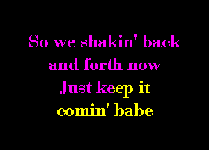 So we shaldn' back

and forth now
Just keep it

comin' babe

g