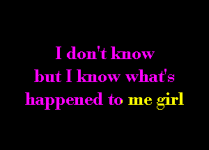 I don't know
but I know What's
happened to me girl