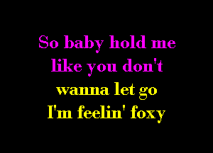So baby hold me
like you don't
wanna. let go

I'm feelin' foxy

g