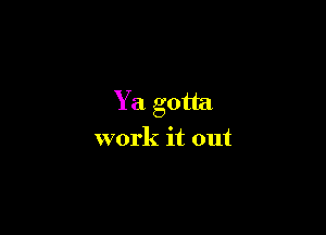 Ya gotta

work it out