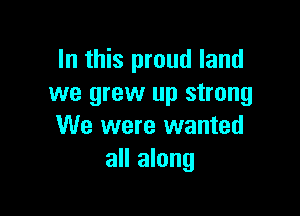 In this proud land
we grew up strong

We were wanted
all along