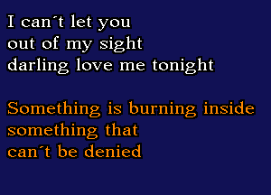 I can't let you
out of my sight
darling love me tonight

Something is burning inside
something that
can't be denied
