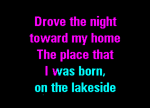 Drove the night
toward my home

The place that
l was born.
on the lakeside