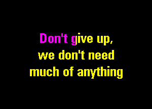Don't give up,

we don't need
much of anything