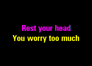 Rest your head

You worry too much