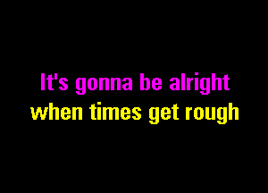 It's gonna be alright

when times get rough