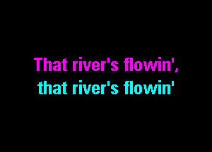 That river's flowin',

that river's flowin'