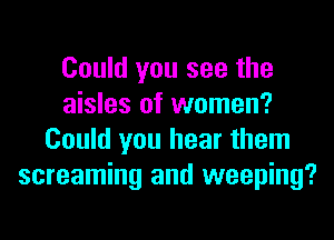 Could you see the
aisles of women?
Could you hear them
screaming and weeping?