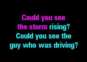 Could you see
the storm rising?

Could you see the
guy who was driving?
