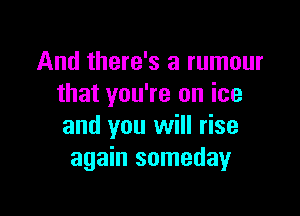 And there's a rumour
that you're on ice

and you will rise
again someday