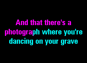 And that there's a

photograph where you're
dancing on your grave