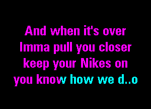 And when it's over
Imma pull you closer

keep your Nikos on
you know how we d..o