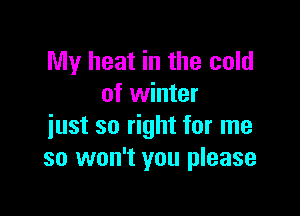 My heat in the cold
of winter

just so right for me
so won't you please