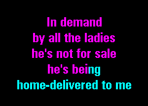 In demand
by all the ladies

he's not for sale
he's being
home-delivered to me
