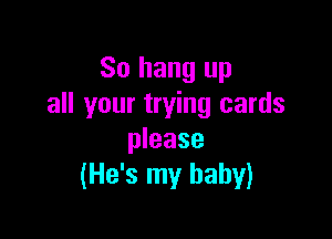 So hang up
all your trying cards

please
(He's my baby)