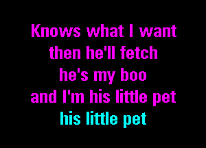 Knows what I want
then he'll fetch

he's my hon
and I'm his little pet
his little pet