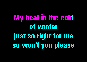 My heat in the cold
of winter

just so right for me
so won't you please