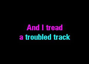 And I tread

a troubled track