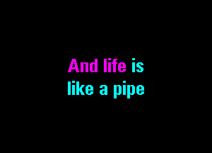 And life is

like a pipe