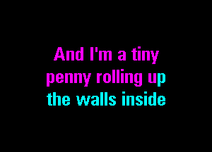 And I'm a tiny

penny rolling up
the walls inside
