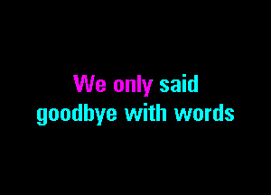 We only said

goodbye with words