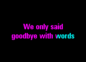 We only said

goodbye with words
