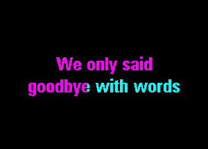 We only said

goodbye with words