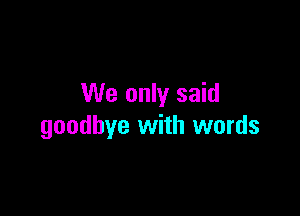 We only said

goodbye with words