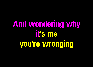 And wondering why

it's me
you're wronging