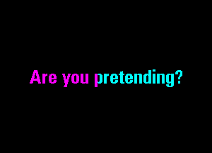 Are you pretending?