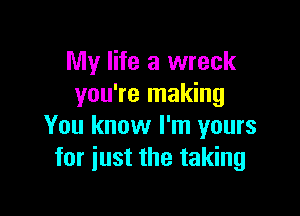 My life a wreck
you're making

You know I'm yours
for just the taking