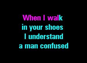 When I walk
in your shoes

I understand
a man confused
