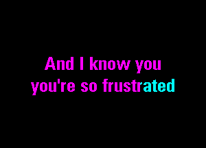 And I know you

you're so frustrated