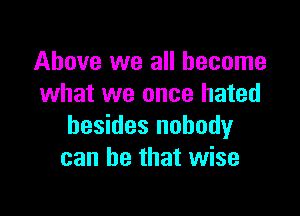 Above we all become
what we once hated

besides nobody
can be that wise