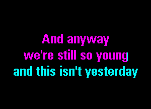 And anyway

we're still so young
and this isn't yesterday