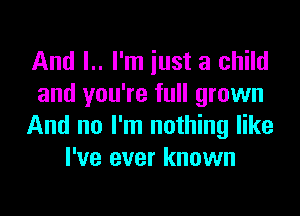 And I.. I'm just a child
and you're full grown

And no I'm nothing like
I've ever known
