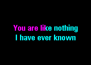 You are like nothing

I have ever known