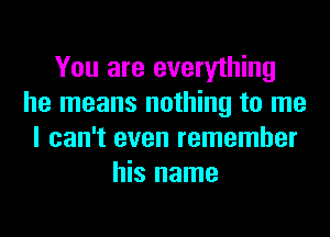 You are everything
he means nothing to me
I can't even remember
his name