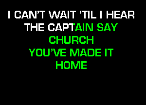 I CAN'T WAIT 'TIL I HEAR
THE CAPTAIN SAY
CHURCH

YOU'VE MADE IT
HOME