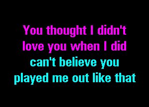 You thought I didn't
love you when I did

can't believe you
played me out like that