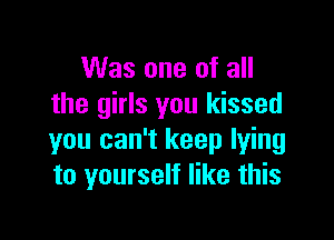 Was one of all
the girls you kissed

you can't keep lying
to yourself like this