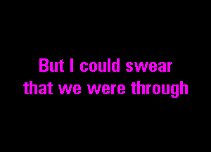 But I could swear

that we were through