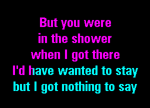 But you were
in the shower

when I got there
I'd have wanted to stay
but I got nothing to say