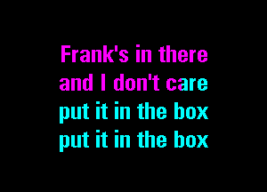 Frank's in there
and I don't care

put it in the box
put it in the box