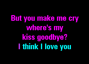 But you make me cry
where's my

kiss goodbye?
I think I love you