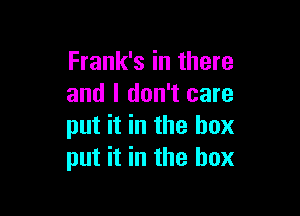 Frank's in there
and I don't care

put it in the box
put it in the box