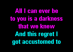 All I can ever he
to you is a darkness

that we knew
And this regret I
got accustomed to