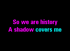 So we are history

A shadow covers me