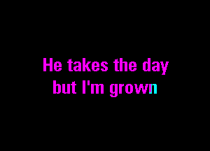 He takes the day

but I'm grown