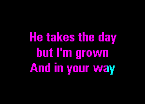 He takes the day

but I'm grown
And in your way